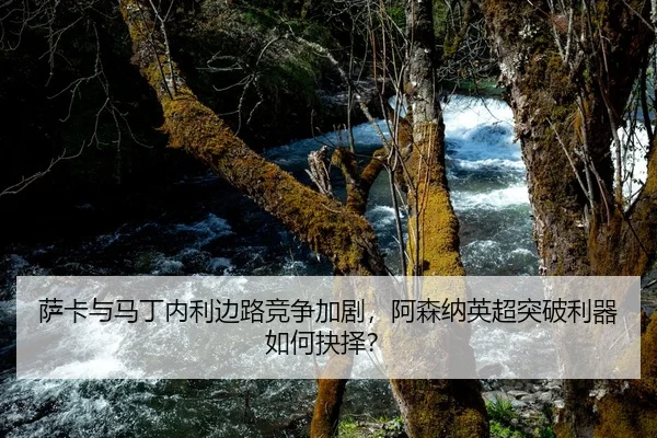 萨卡与马丁内利边路竞争加剧，阿森纳英超突破利器如何抉择？