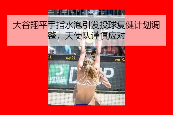 大谷翔平手指水泡引发投球复健计划调整，天使队谨慎应对