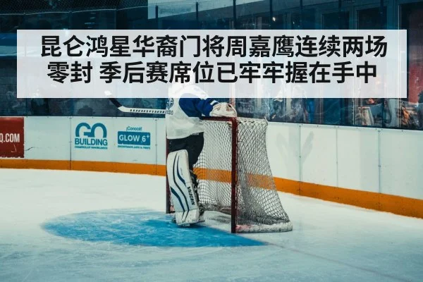 昆仑鸿星华裔门将周嘉鹰连续两场零封 季后赛席位已牢牢握在手中
