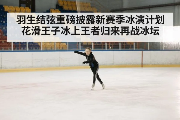 羽生结弦重磅披露新赛季冰演计划花滑王子冰上王者归来再战冰坛